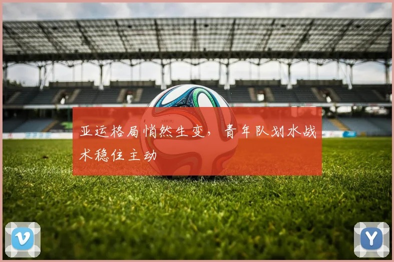 亚运格局悄然生变,青年队划水战术稳住主动