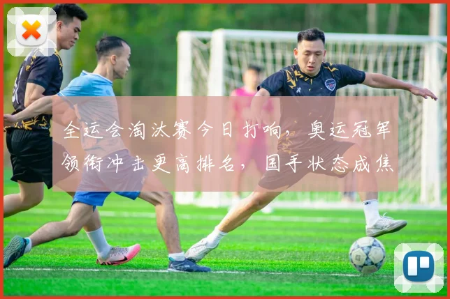 全运会淘汰赛今日打响，奥运冠军领衔冲击更高排名，国手状态成焦点