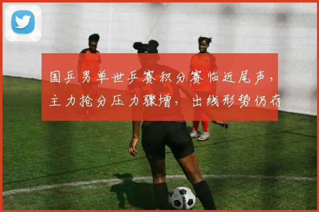 国乒男单世乒赛积分赛临近尾声，主力抢分压力骤增，出线形势仍存变数