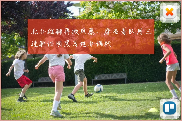 北非雄狮再掀风暴，摩洛哥队用三连胜证明黑马绝非偶然