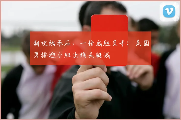 副攻线承压，一传成胜负手：美国男排迎小组出线关键战