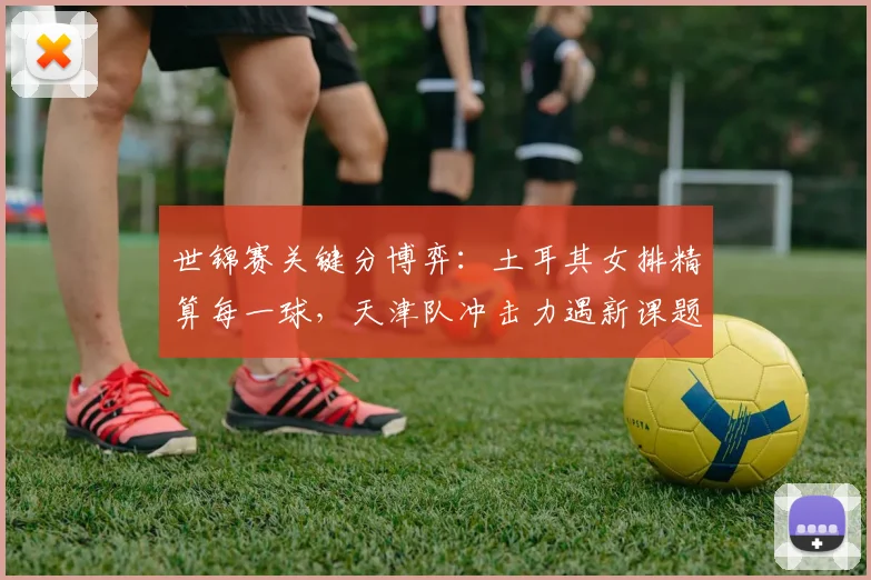 世锦赛关键分博弈:土耳其女排精算每一球,天津队冲击力遇新课题