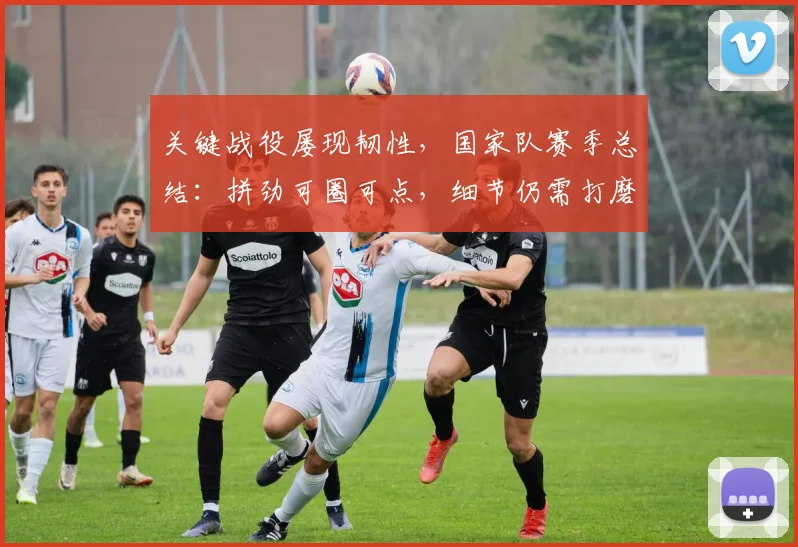 关键战役屡现韧性，国家队赛季总结：拼劲可圈可点，细节仍需打磨