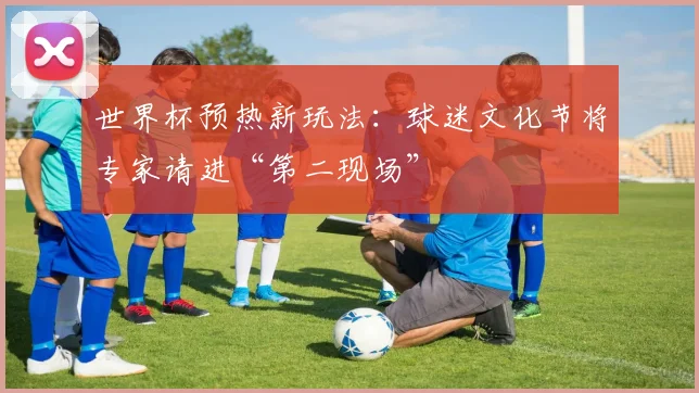 世界杯预热新玩法：球迷文化节将专家请进“第二现场”