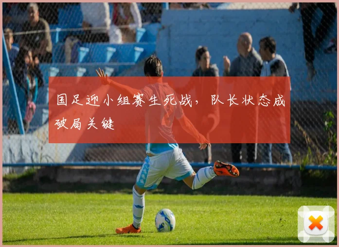 国足迎小组赛生死战，队长状态成破局关键