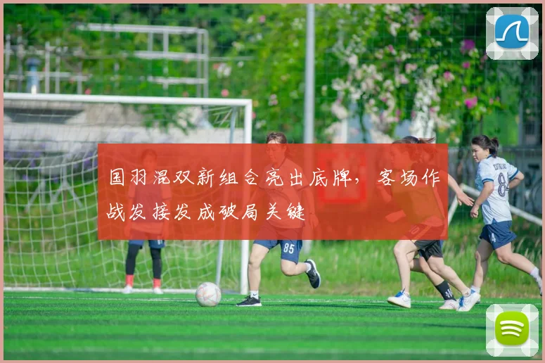 国羽混双新组合亮出底牌，客场作战发接发成破局关键