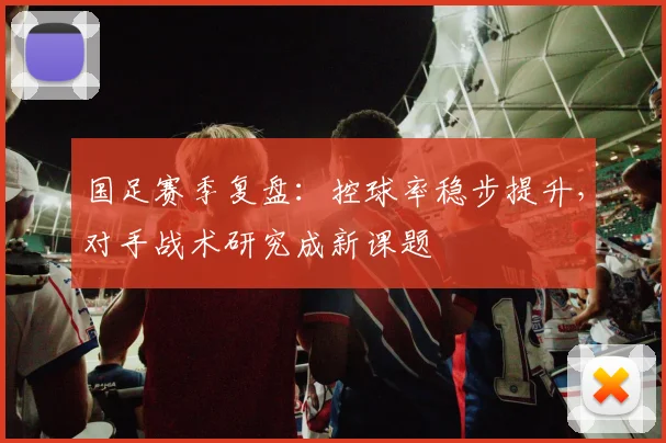 国足赛季复盘：控球率稳步提升，对手战术研究成新课题