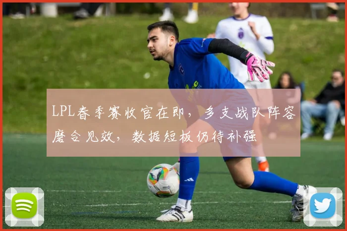 LPL春季赛收官在即,多支战队阵容磨合见效,数据短板仍待补强