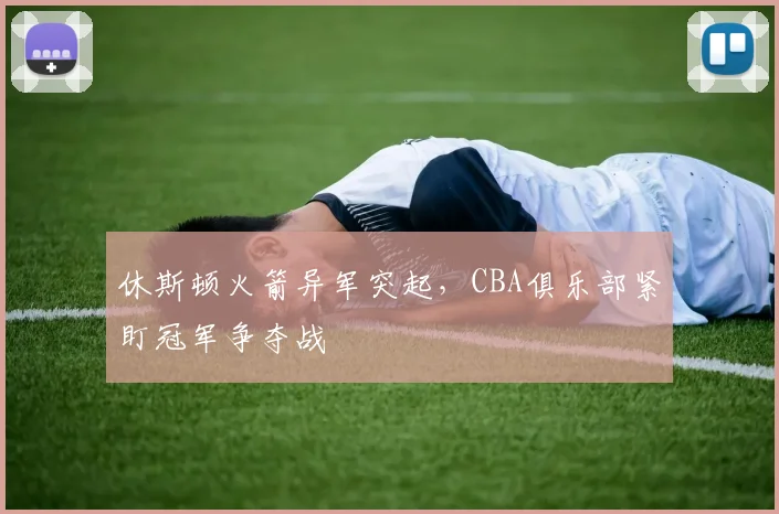 休斯顿火箭异军突起，CBA俱乐部紧盯冠军争夺战