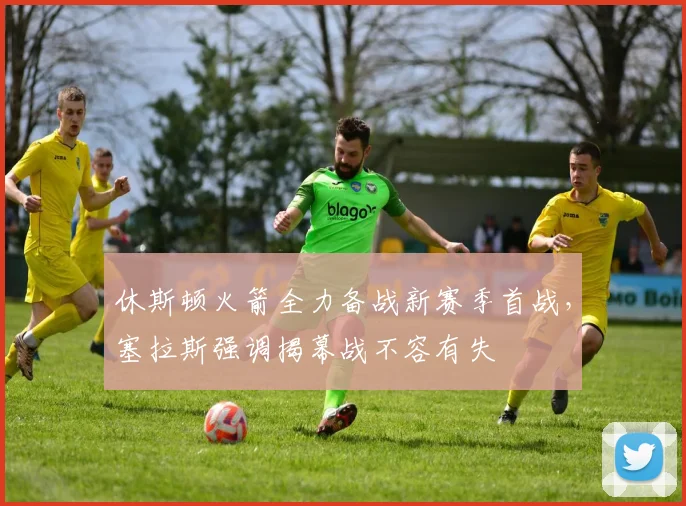 休斯顿火箭全力备战新赛季首战，塞拉斯强调揭幕战不容有失