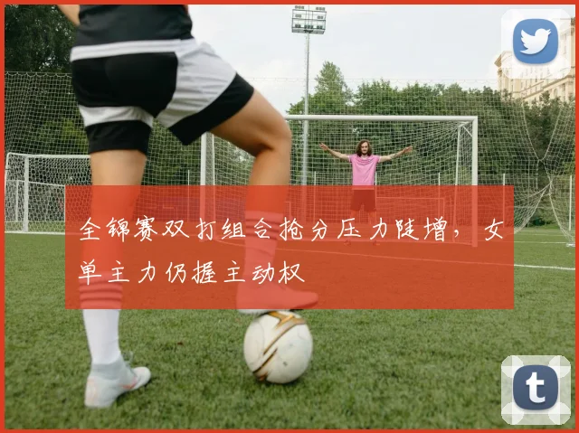 全锦赛双打组合抢分压力陡增，女单主力仍握主动权