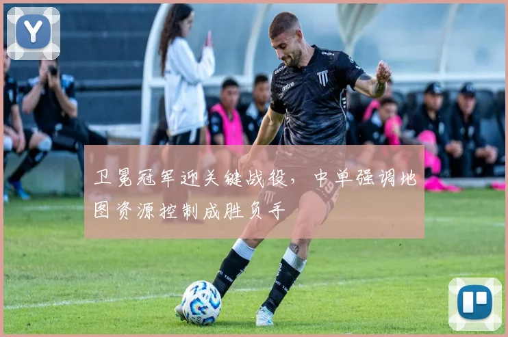 卫冕冠军迎关键战役，中单强调地图资源控制成胜负手