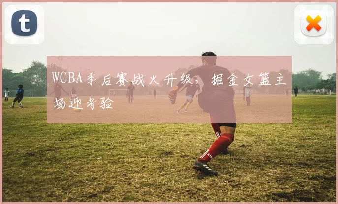WCBA季后赛战火升级，掘金女篮主场迎考验