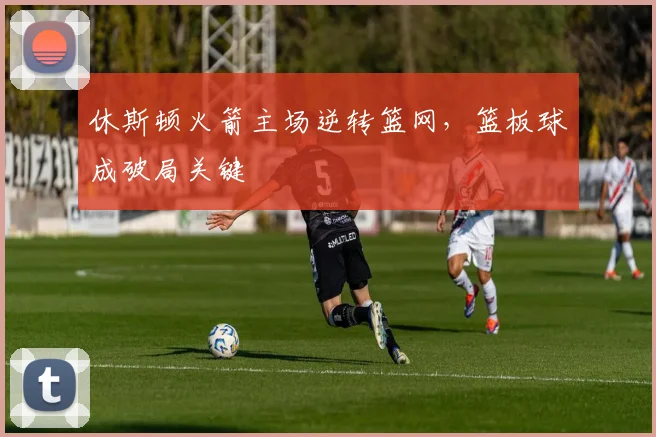 休斯顿火箭主场逆转篮网，篮板球成破局关键