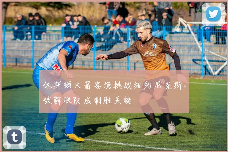 休斯顿火箭客场挑战纽约尼克斯，破解联防成制胜关键
