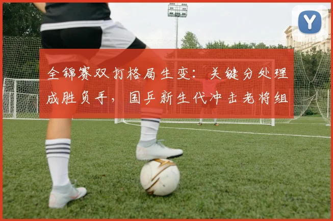 全锦赛双打格局生变：关键分处理成胜负手，国乒新生代冲击老将组合