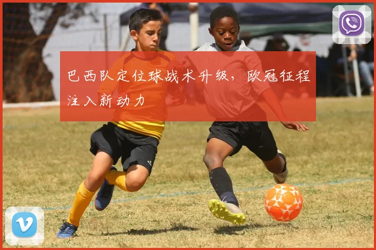 巴西队定位球战术升级,欧冠征程注入新动力