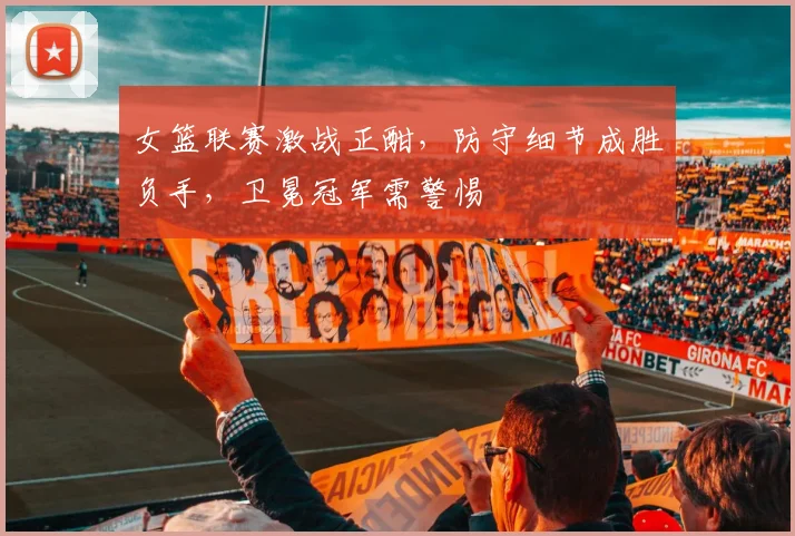 女篮联赛激战正酣,防守细节成胜负手,卫冕冠军需警惕