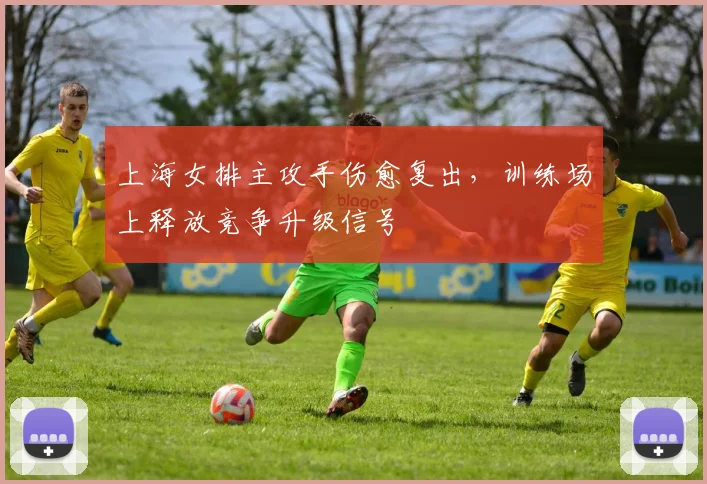 上海女排主攻手伤愈复出,训练场上释放竞争升级信号