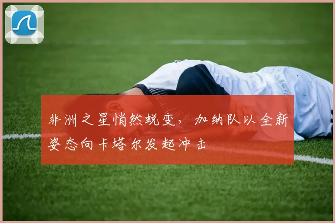 非洲之星悄然蜕变,加纳队以全新姿态向卡塔尔发起冲击