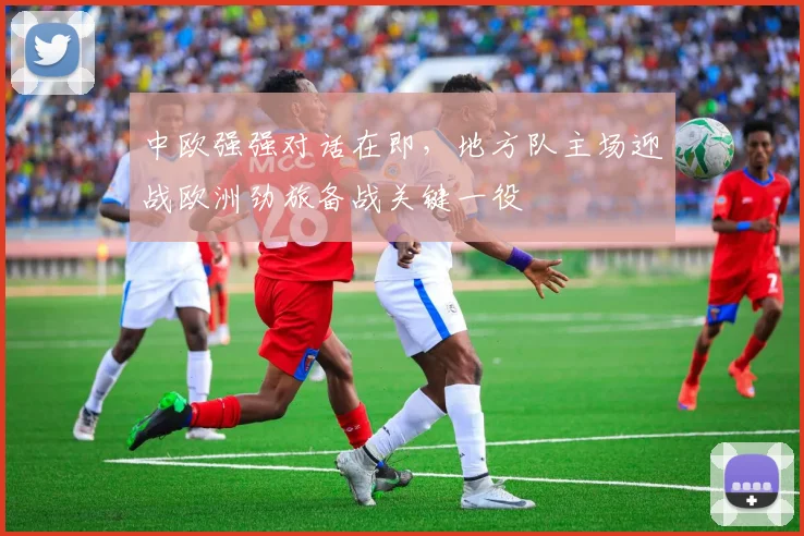 中欧强强对话在即,地方队主场迎战欧洲劲旅备战关键一役