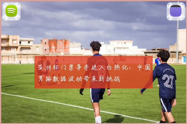 亚洲杯门票争夺进入白热化,中国男排数据波动带来新挑战