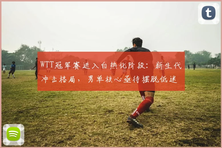 WTT冠军赛进入白热化阶段：新生代冲击格局，男单核心亟待摆脱低迷