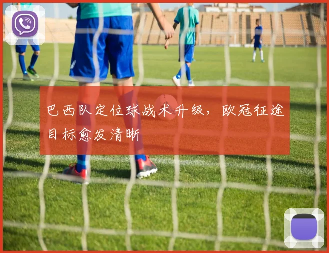 巴西队定位球战术升级,欧冠征途目标愈发清晰