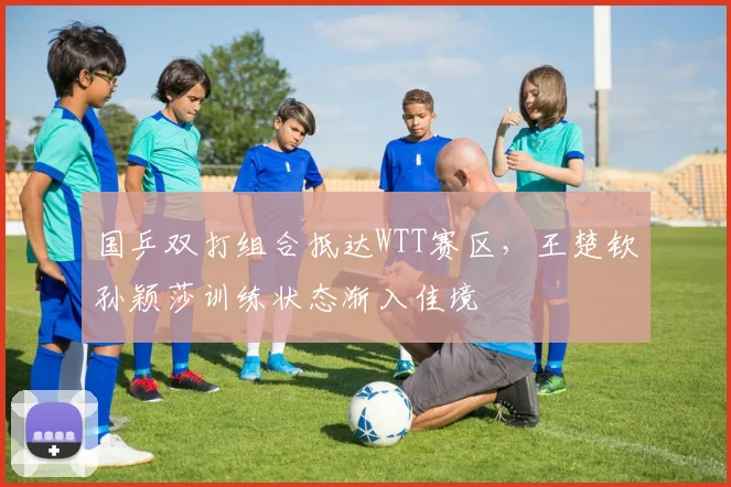 国乒双打组合抵达WTT赛区，王楚钦孙颖莎训练状态渐入佳境