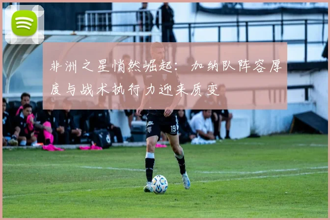 非洲之星悄然崛起：加纳队阵容厚度与战术执行力迎来质变