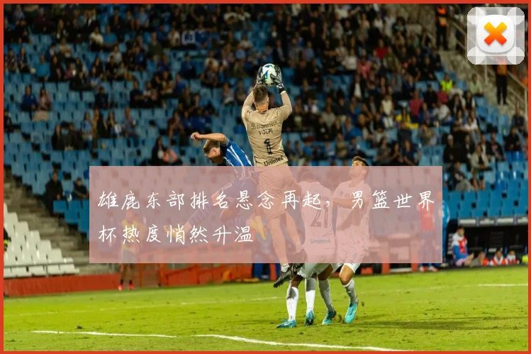 雄鹿东部排名悬念再起,男篮世界杯热度悄然升温