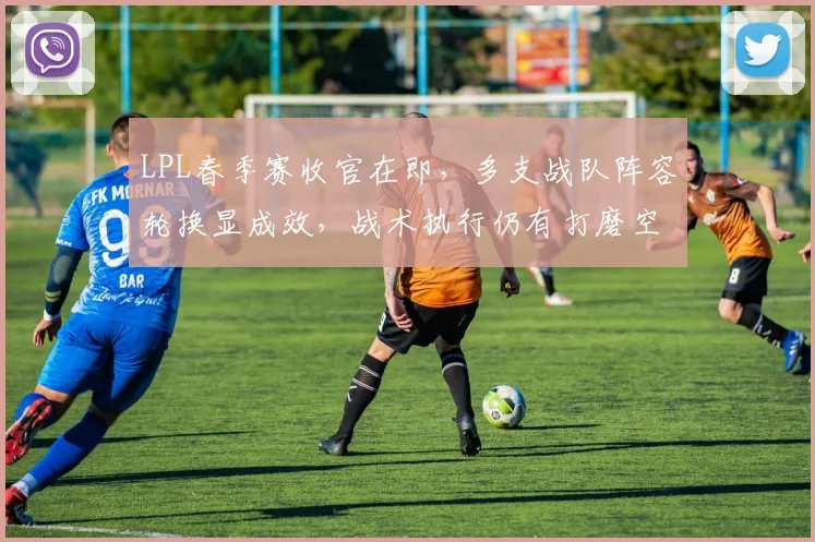 LPL春季赛收官在即,多支战队阵容轮换显成效,战术执行仍有打磨空间
