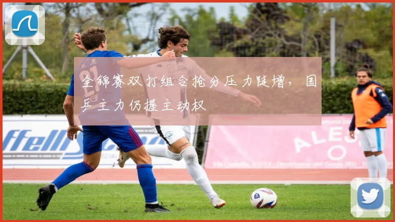 全锦赛双打组合抢分压力陡增，国乒主力仍握主动权