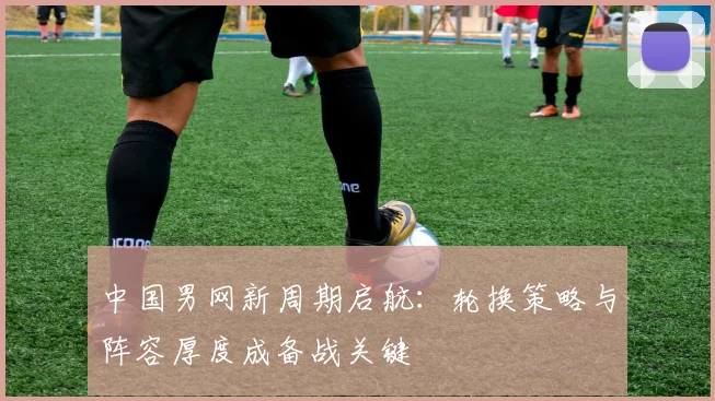 中国男网新周期启航:轮换策略与阵容厚度成备战关键