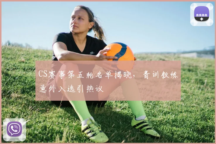 CS赛事第五轮名单揭晓，青训教练意外入选引热议