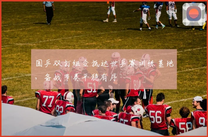 国乒双打组合抵达世乒赛训练基地，备战节奏平稳有序