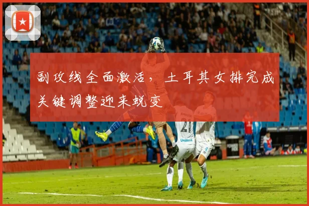 副攻线全面激活，土耳其女排完成关键调整迎来蜕变