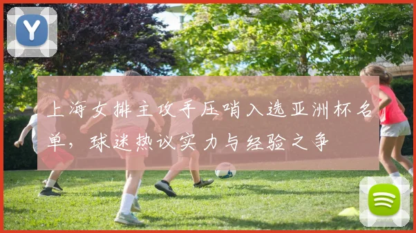 上海女排主攻手压哨入选亚洲杯名单,球迷热议实力与经验之争