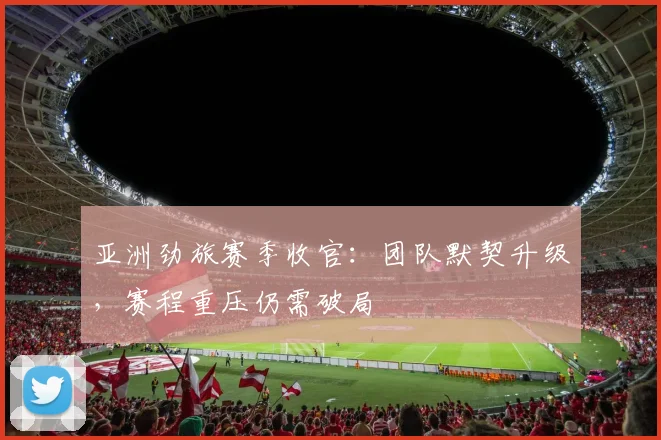 亚洲劲旅赛季收官:团队默契升级,赛程重压仍需破局