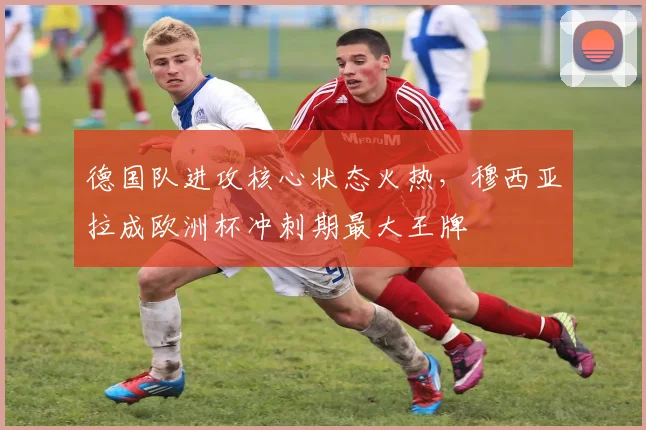 德国队进攻核心状态火热,穆西亚拉成欧洲杯冲刺期最大王牌