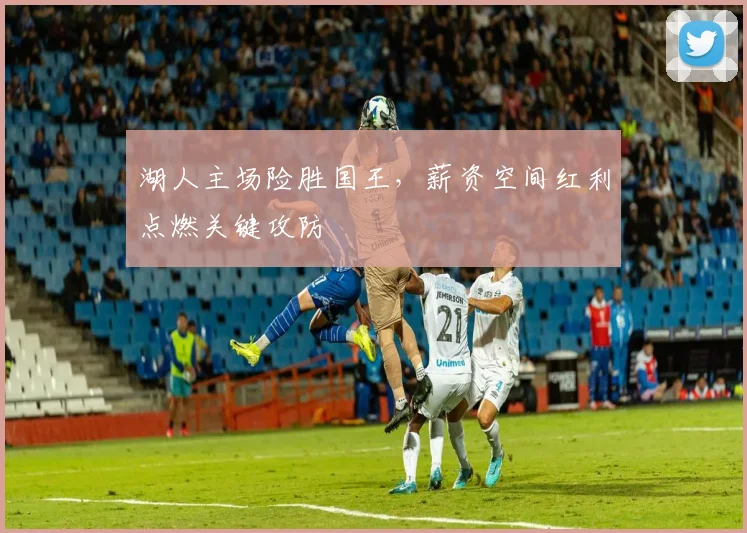 湖人主场险胜国王,薪资空间红利点燃关键攻防