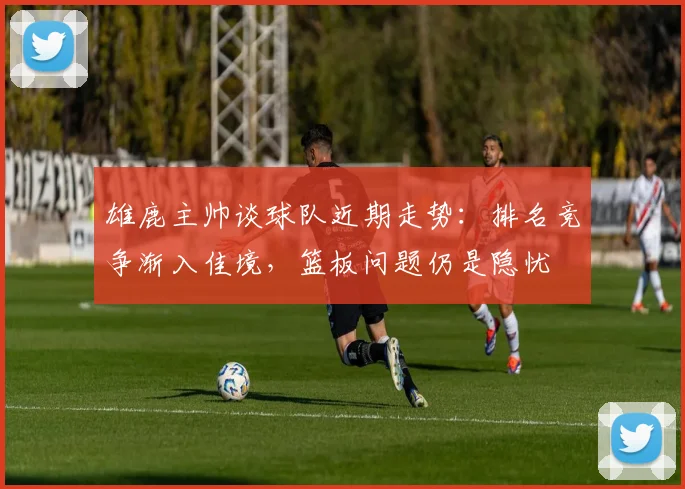雄鹿主帅谈球队近期走势:排名竞争渐入佳境,篮板问题仍是隐忧