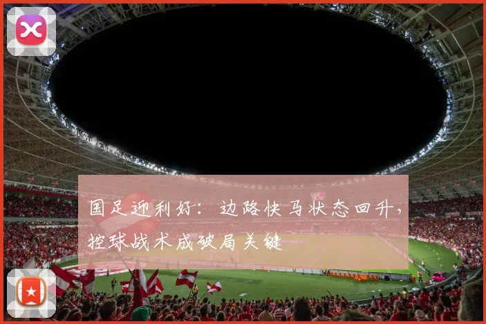 国足迎利好：边路快马状态回升，控球战术成破局关键