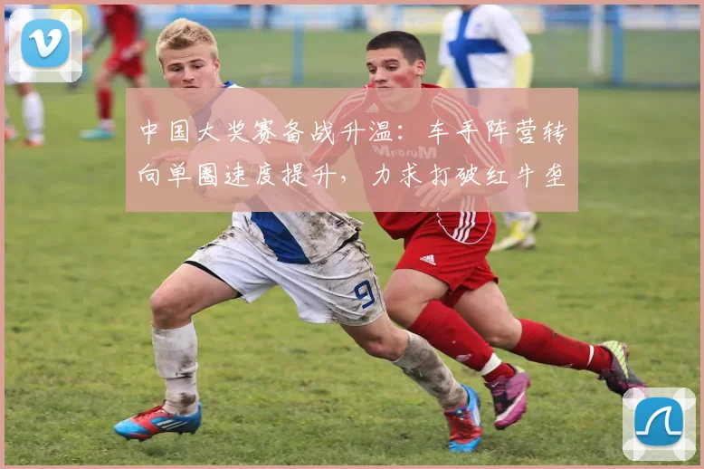 中国大奖赛备战升温：车手阵营转向单圈速度提升，力求打破红牛垄断