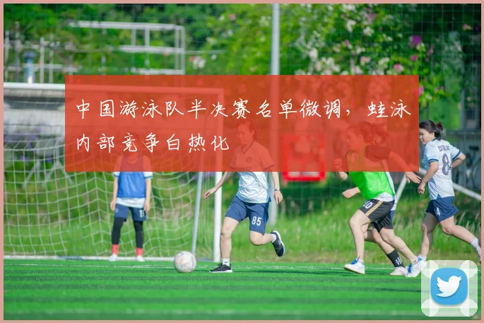 中国游泳队半决赛名单微调，蛙泳内部竞争白热化